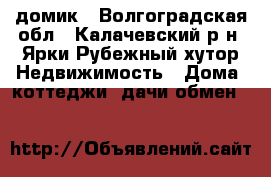 домик - Волгоградская обл., Калачевский р-н, Ярки-Рубежный хутор Недвижимость » Дома, коттеджи, дачи обмен   